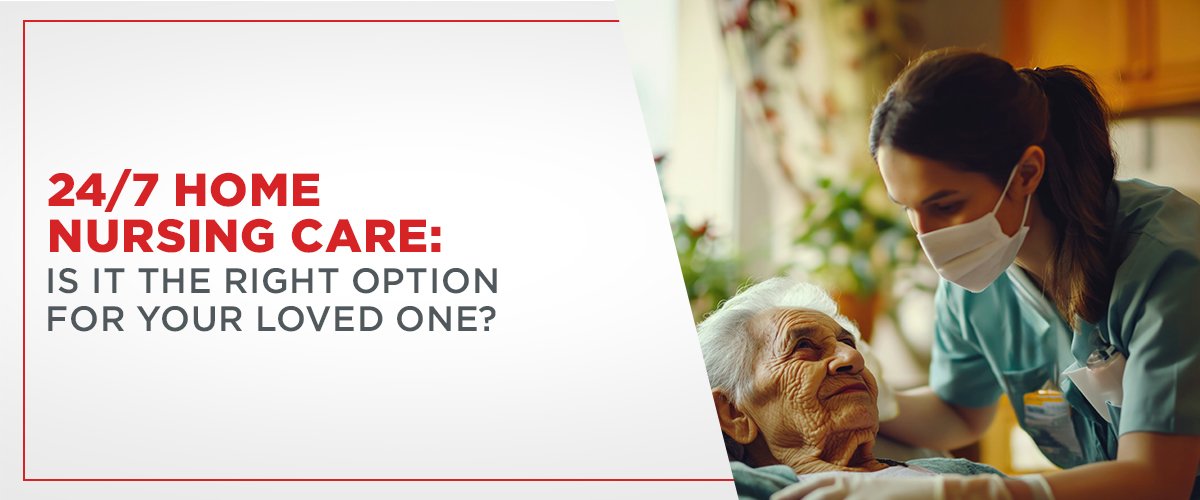 24/7 Home Nursing Care: Is It the Right Option for Your Loved One?